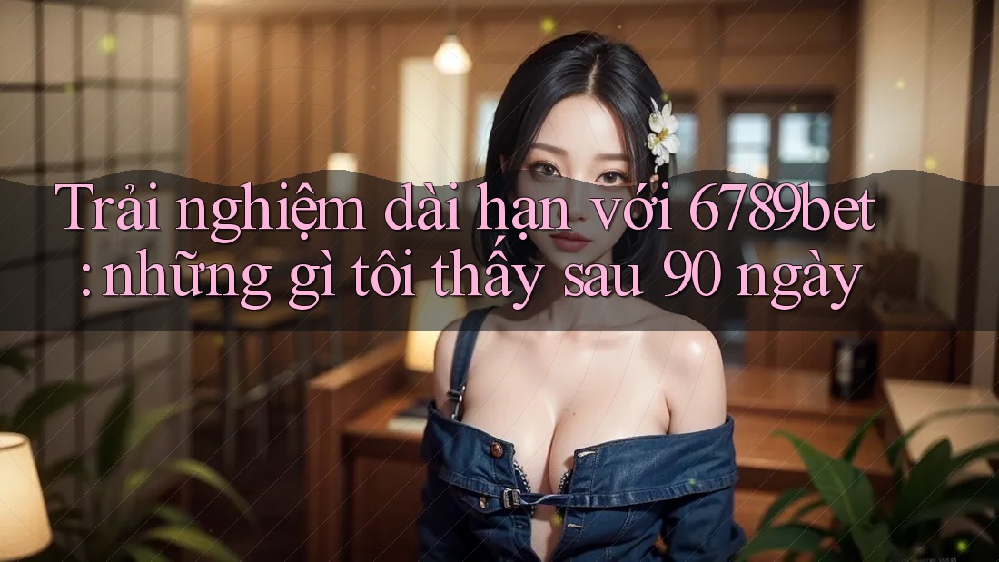 Trải nghiệm dài hạn với 6789bet: những gì tôi thấy sau 90 ngày Trải nghiệm dài hạn với 6789bet: những gì tôi thấy sau 90 ngày