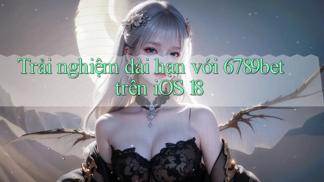 Trải nghiệm dài hạn với 6789bet trên iOS 18