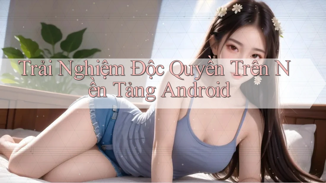 Trải Nghiệm Độc Quyền Trên Nền Tảng Android