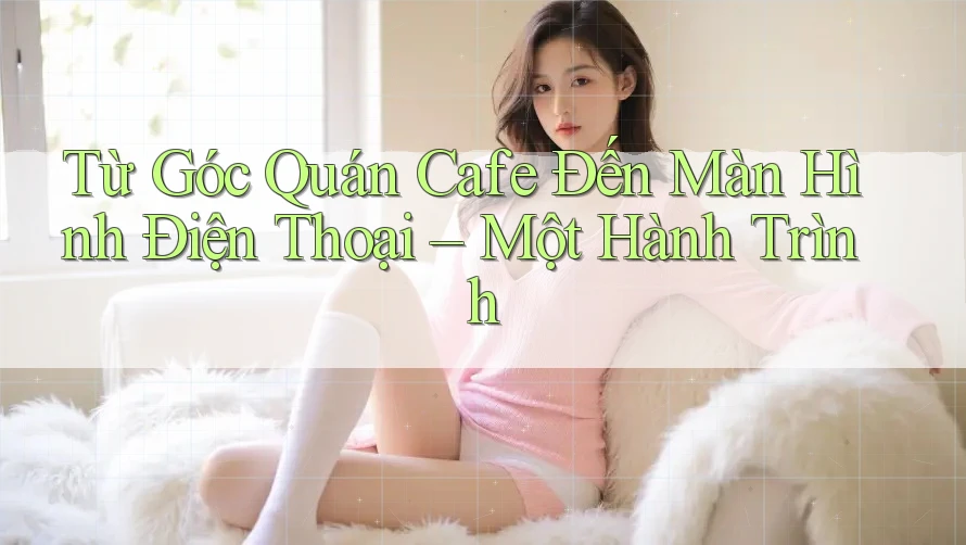 Từ Góc Quán Cafe Đến Màn Hình Điện Thoại – Một Hành Trình