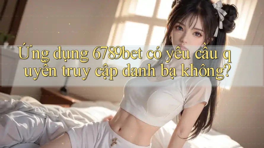 Ứng dụng 6789bet có yêu cầu quyền truy cập danh bạ không?