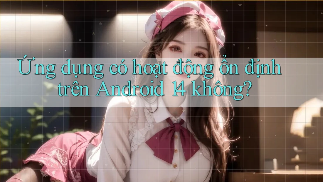 Ứng dụng có hoạt động ổn định trên Android 14 không?
