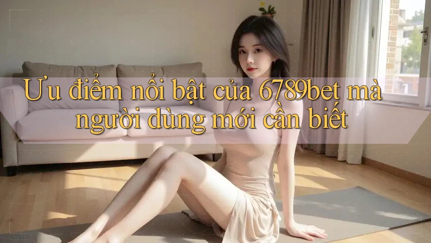 Ưu điểm nổi bật của 6789bet mà người dùng mới cần biết