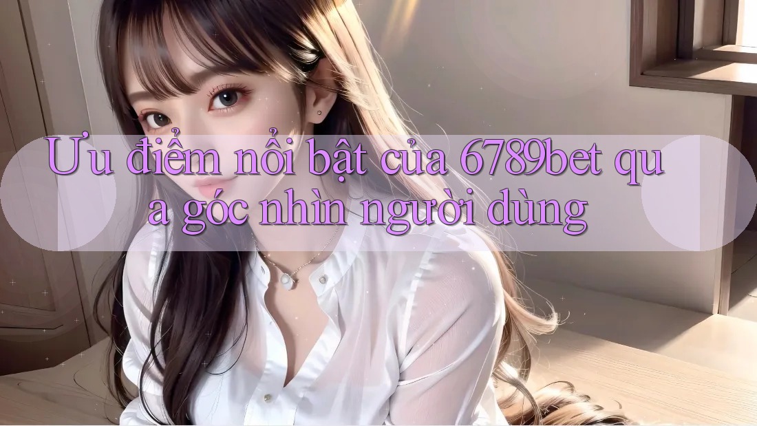 Ưu điểm nổi bật của 6789bet qua góc nhìn người dùng