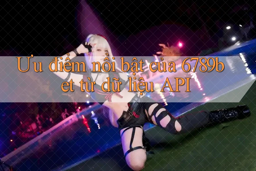 Ưu điểm nổi bật của 6789bet từ dữ liệu API