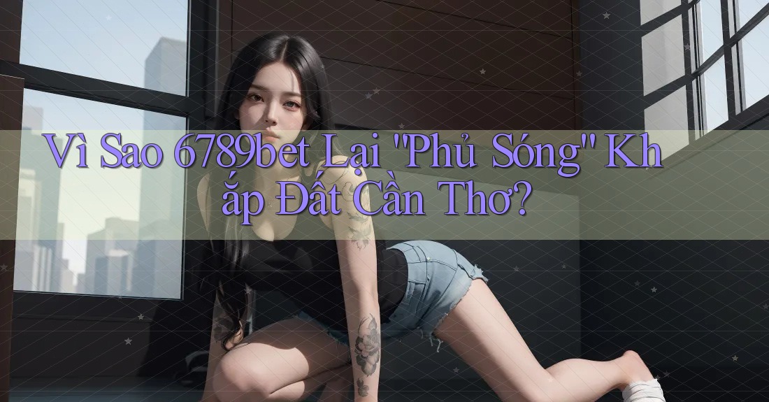 Vì Sao 6789bet Lại “Phủ Sóng” Khắp Đất Cần Thơ?